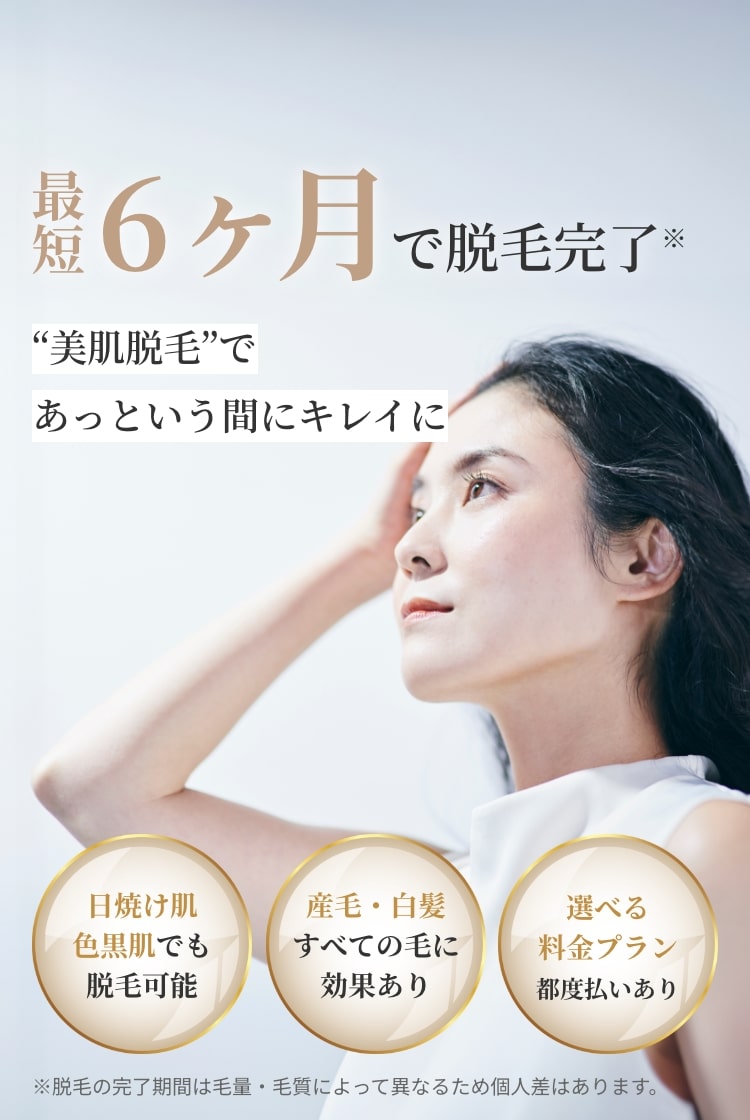最短6ヶ月で脱毛完了！美肌脱毛であっという間にキレイに！日焼け肌・色黒肌でも脱毛可能。産毛・白髪などすべての毛に効果あり。選べる料金プラン（都度払いあり）※脱毛の完了期間は毛量・毛質によって異なるため個人差はあります。